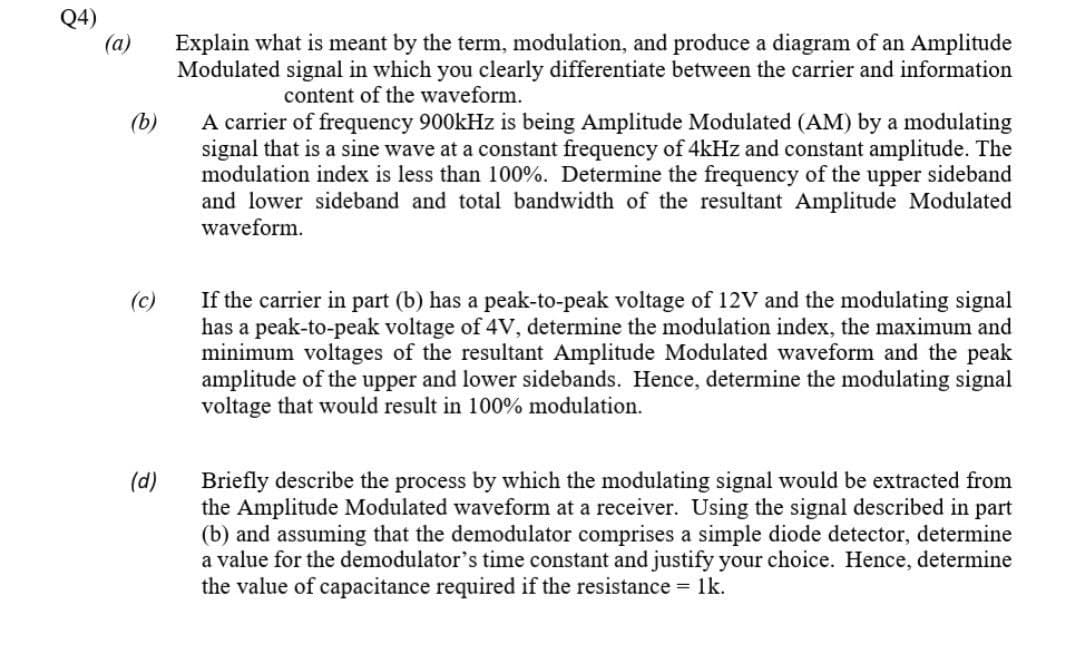 Q4)
(a)
Explain what is meant by the term, modulation, and produce a diagram of an Amplitude
Modulated signal in which you clearly differentiate between the carrier and information
content of the waveform.
A carrier of frequency 900kHz is being Amplitude Modulated (AM) by a modulating
signal that is a sine wave at a constant frequency of 4kHz and constant amplitude. The
modulation index is less than 100%. Determine the frequency of the upper sideband
and lower sideband and total bandwidth of the resultant Amplitude Modulated
waveform.
(b)
(c)
If the carrier in part (b) has a peak-to-peak voltage of 12V and the modulating signal
has a peak-to-peak voltage of 4V, determine the modulation index, the maximum and
minimum voltages of the resultant Amplitude Modulated waveform and the peak
amplitude of the upper and lower sidebands. Hence, determine the modulating signal
voltage that would result in 100% modulation.
Briefly describe the process by which the modulating signal would be extracted from
the Amplitude Modulated waveform at a receiver. Using the signal described in part
(b) and assuming that the demodulator comprises a simple diode detector, determine
a value for the demodulator's time constant and justify your choice. Hence, determine
the value of capacitance required if the resistance = 1k.
(d)
