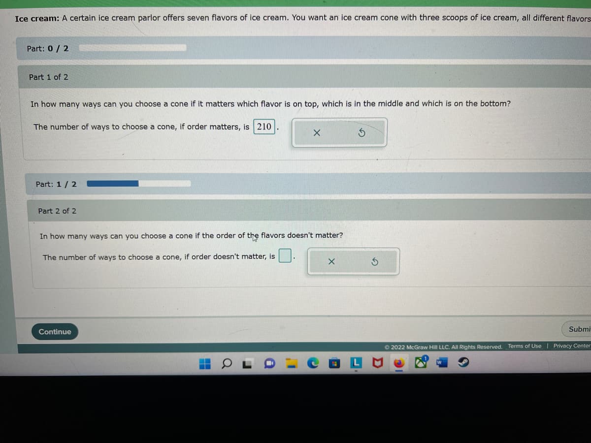 Ice cream: A certain ice cream parlor offers seven flavors of ice cream. You want an ice cream cone with three scoops of ice cream, all different flavors
Part: 0/2
Part 1 of 2
In how many ways can you choose a cone if it matters which flavor is on top, which is in the middle and which is on the bottom?
The number of ways to choose a cone, if order matters, is 210
Part: 1/2
Part 2 of 2
X
In how many ways can you choose a cone if the order of the flavors doesn't matter?
The number of ways to choose a cone, if order doesn't matter, is
Continue
X
Submi
Ⓒ2022 McGraw Hill LLC. All Rights Reserved. Terms of Use | Privacy Center