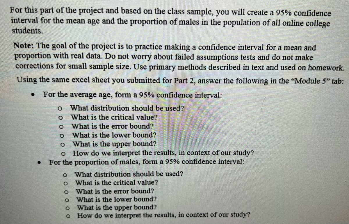 For this part of the project and based on the class sample, you will create a 95% confidence
interval for the mean age and the proportion of males in the population of all online college
students.
Note: The goal of the project is to practice making a confidence interval for a mean and
proportion with real data. Do not worry about failed assumptions tests and do not make
corrections for small sample size. Use primary methods described in text and used on homework.
Using the same excel sheet you submitted for Part 2, answer the following in the "Module 5" tab:
● For the average age, form a 95% confidence interval:
What distribution should be used?
What is the critical value?
What is the error bound?
What is the lower bound?
What is the upper bound?
How do we interpret the results, in context of our study?
For the proportion of males, form a 95% confidence interval:
●
O
O
D 0 0 0 0
O What distribution should be used?
0 0 0 0 0 0
What is the critical value?
What is the error bound?
What is the lower bound?
What is the upper bound?
How do we interpret the results, in context of our study?