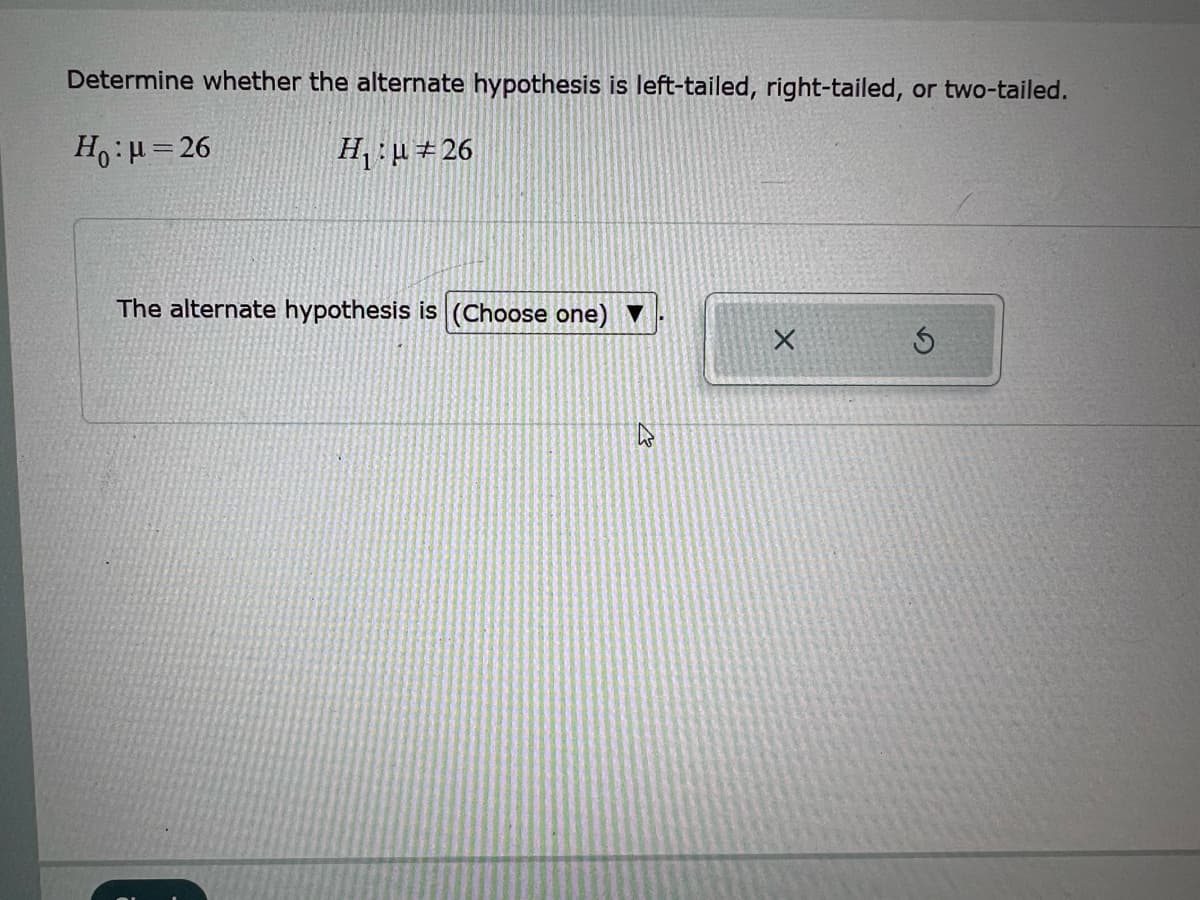 Determine whether the alternate hypothesis is left-tailed, right-tailed, or two-tailed.
H₁:μ = 26
H₁:μ#26
The alternate hypothesis is (Choose one)
B
X
S