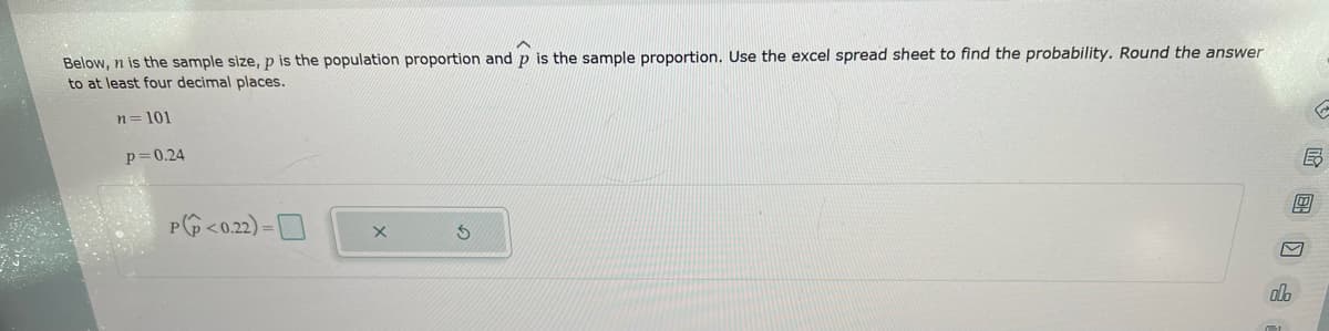 Below, n is the sample size, p is the population proportion and p is the sample proportion. Use the excel spread sheet to find the probability. Round the answer
to at least four decimal places.
n=101
p=0.24
P<0.22)=
X
S
ol
B
00