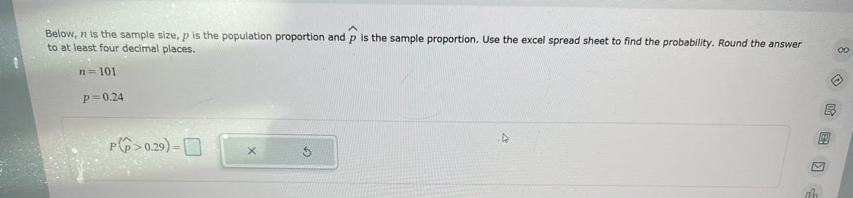 Below, n is the sample size, p is the population proportion and p is the sample proportion. Use the excel spread sheet to find the probability. Round the answer
to at least four decimal places.
n = 101
P=0.24
P>0.29)=0
S
4
ah
B
m
00