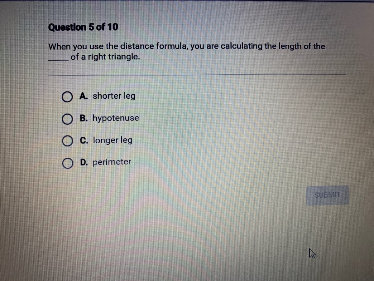 Question 5 of 10
When you use the distance formula, you are calculating the length of the
of a right triangle.
OA. shorter leg
OB. hypotenuse
OC. longer leg
OD. perimeter
SUBMIT