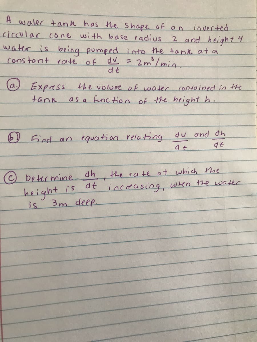 A
waler tann has the Shape of an
circular cone with base radius
inverted
2 and height 4
water is being pumped into the tank at a
constant rate of
2m/min.
3
dv
dt
(a,
Express the volure of water contoined in the
as a function of the height h.
tank
du and dh
Jfind an equation relating
at
beter mine dh
the rate at which tme
is de increasing, wen the water
height
3m deep.
is
