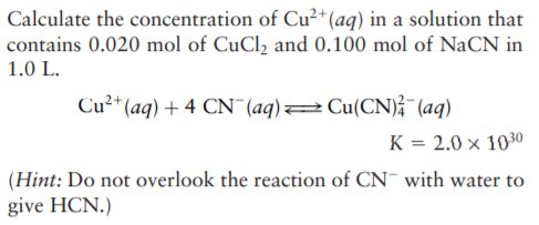 Calculate the concentration of Cu²+(aq) in a solution that
contains 0.020 mol of CuCl, and 0.100 mol of NaCN in
1.0 L.
Cu²*(aq) + 4 CN¯(aq) 2Cu(CN);¯(aq)
K = 2.0 × 1030
(Hint: Do not overlook the reaction of CN¯ with water to
give HCN.)
