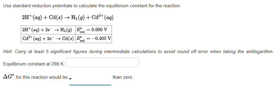 Use standard reduction potentials to calculate the equilibrium constant for the reaction:
2H+ (aq) + Cd(s) → H₂(g) + Cd²+ (aq)
2H+(aq) + 2e →H₂ (9) E
red
Cd²+ (aq) + 2e → Cd(s) Ed=-0.403 V
red
= = 0.000 V
Hint: Carry at least 5 significant figures during intermediate calculations to avoid round off error when taking the antilogarithm.
Equilibrium constant at 298 K:
AGO for this reaction would be
than zero.