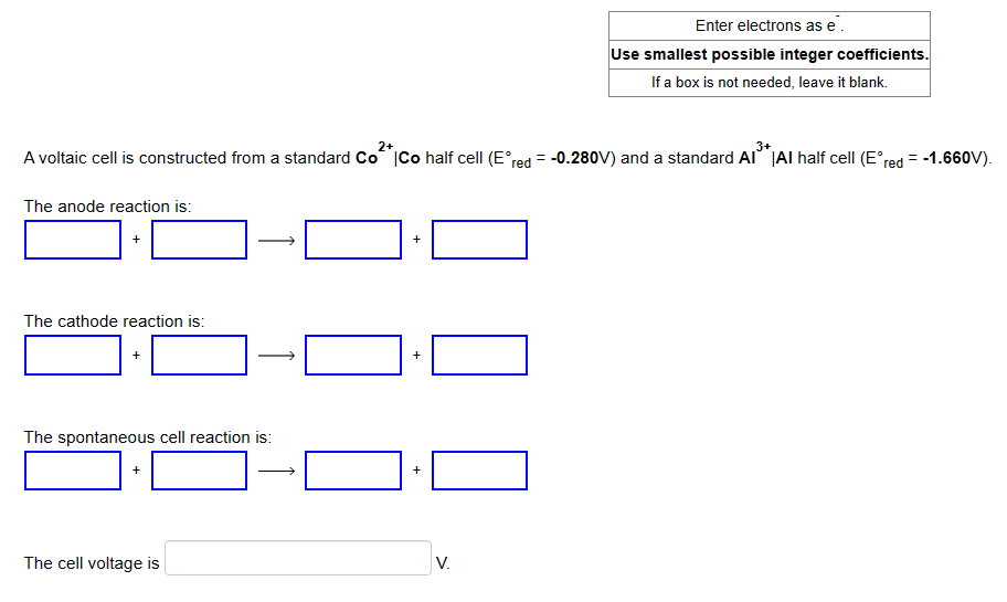 3+
A voltaic cell is constructed from a standard Co²* |Co half cell (E°red = -0.280V) and a standard Al³* |Al half cell (Eºred
The anode reaction is:
+
The cathode reaction is:
The spontaneous cell reaction is:
The cell voltage is
+
+
+
Enter electrons as e.
Use smallest possible integer coefficients.
If a box is not needed, leave it blank.
V.
=
-1.660V).