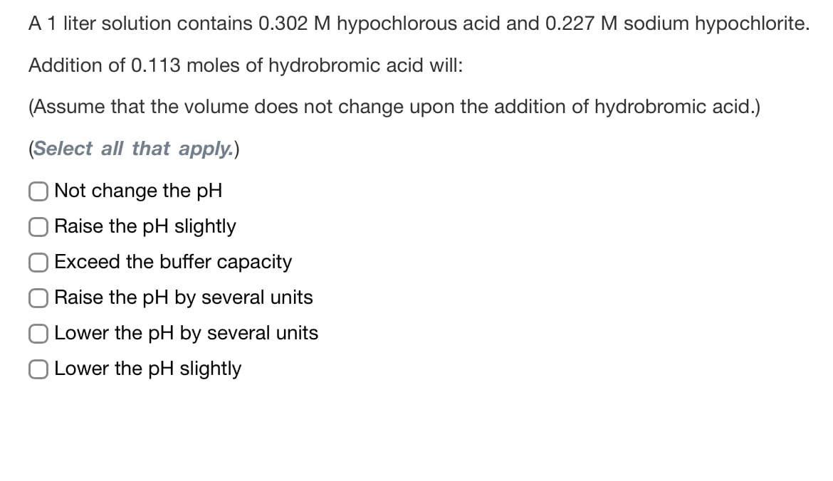 A 1 liter solution contains 0.302 M hypochlorous acid and 0.227 M sodium hypochlorite.
Addition of 0.113 moles of hydrobromic acid will:
(Assume that the volume does not change upon the addition of hydrobromic acid.)
(Select all that apply.)
Not change the pH
Raise the pH slightly
Exceed the buffer capacity
Raise the pH by several units
Lower the pH by several units
Lower the pH slightly