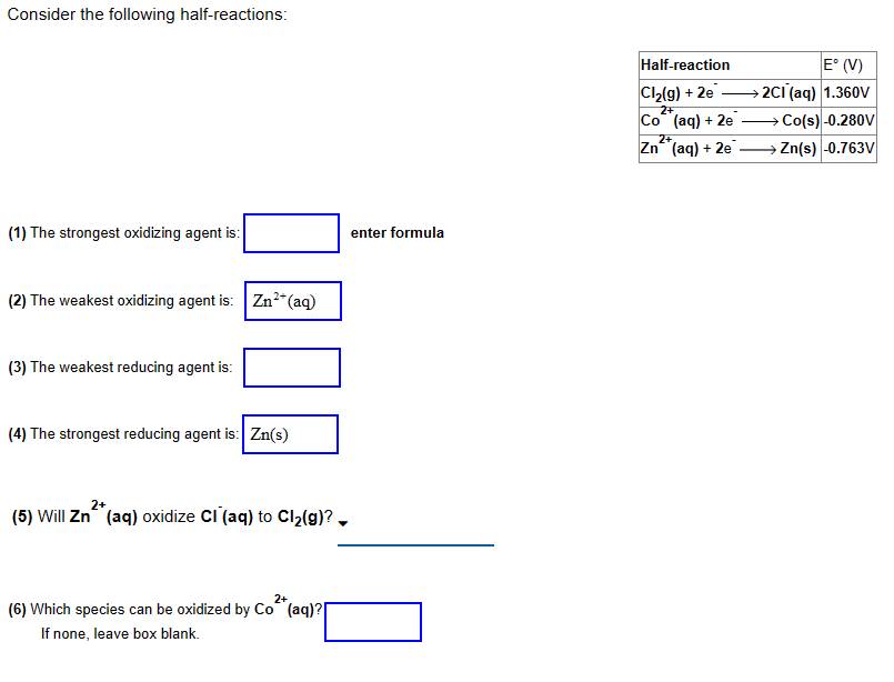 Consider the following half-reactions:
(1) The strongest oxidizing agent is:
(2) The weakest oxidizing agent is: Zn²+ (aq)
(3) The weakest reducing agent is:
(4) The strongest reducing agent is: Zn(s)
(5) Will Zn (aq) oxidize CI (aq) to Cl₂(g)?
2+
(6) Which species can be oxidized by Co (aq)?
If none, leave box blank.
enter formula
Half-reaction
Cl₂(g) + 2e
2+
Co(aq) + 2e
2+
Zn (aq) + 2e
E° (V)
→ 2CI (aq) 1.360V
→Co(s) -0.280V
→ Zn(s) -0.763V