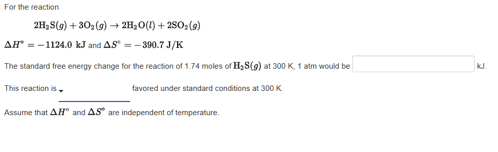 For the reaction
2H₂S(g) + 302(g) → 2H₂O(1) + 2SO2 (9)
AH° -1124.0 kJ and AS - 390.7 J/K
The standard free energy change for the reaction of 1.74 moles of H₂S(g) at 300 K, 1 atm would be
This reaction is
favored under standard conditions at 300 K.
Assume that AH and AS are independent of temperature.
kJ.