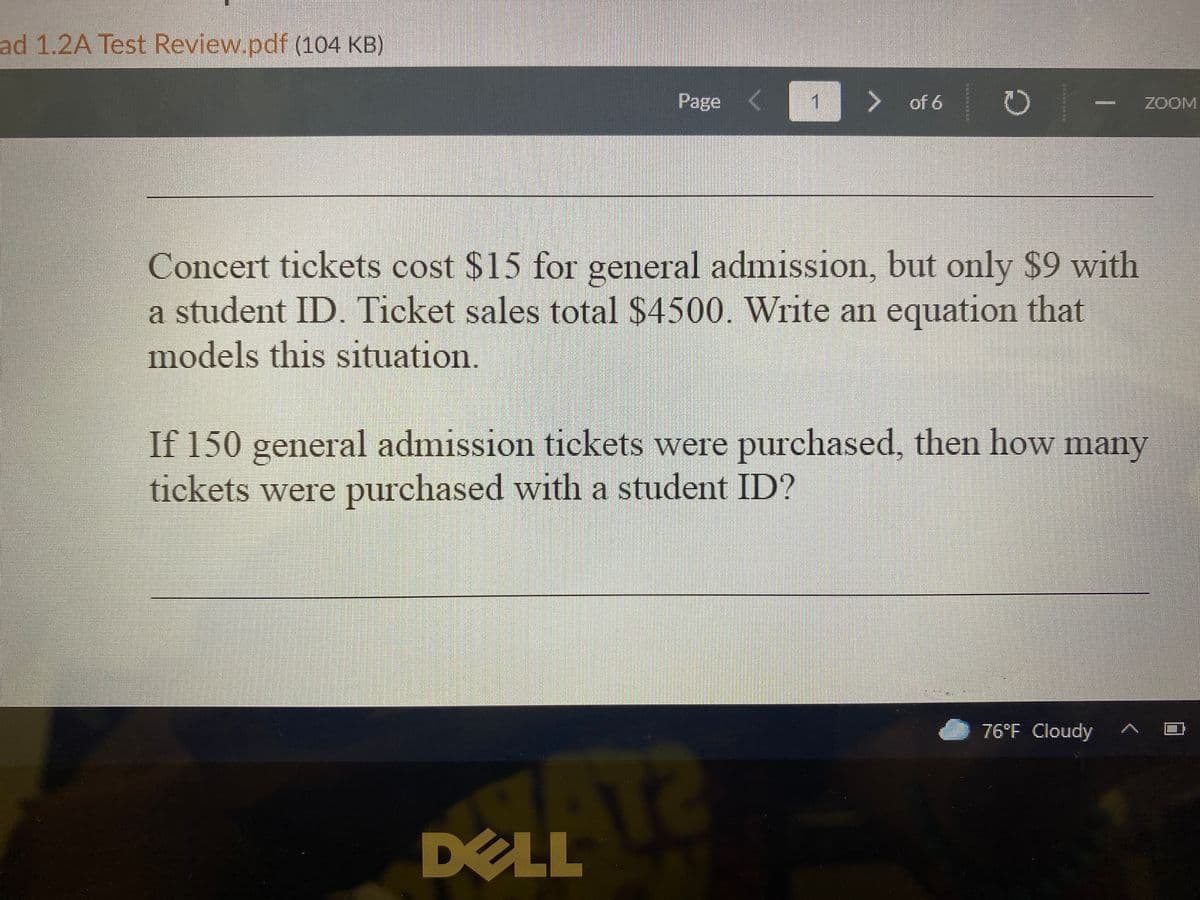 ad 1.2A Test Review.pdf (104 KB)
Page
of 6 O
ZOOM
Concert tickets cost $15 for general admission, but only $9 with
a student ID. Ticket sales total $4500. Write an equation that
models this situation.
If 150 general admission tickets were purchased, then how many
tickets were purchased with a student ID?
76°F Cloudy
DELL
