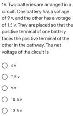 16. Two batteries are arranged in a
circuit. One battery has a voltage
of 9 v, and the other has a voltage
of 1.5 v. They are placed so that the
positive terminal of one battery
faces the positive terminal of the
other in the pathway. The net
voltage of the circuit is
O 4v
O 7.5 v
O ov
O 10.5 v
O 13.5 v
