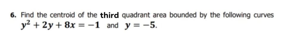 6. Find the centroid of the third quadrant area bounded by the following curves
y? + 2y + 8x = -1 and y = -5.
