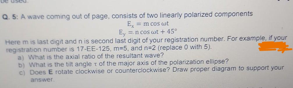 Q. 5: A wave coming out of page, consists of two linearly polarized components
E, = m cos wt
Ey =n cos wt + 45°
Here m is last digit and n is second last digit of your registration number. For example, if your
registration number is 17-EE-125, m-5, and n=2 (replace 0 with 5).
a) What is the axial ratio of the resultant wave?
b) What is the tilt angle t of the major axis of the polarization ellipse?
c) Does E rotate clockwise or counterclockwise? Draw proper diagram to support your
answer.
