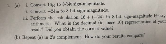 1. (a) i. Convert 1610 to 8-bit sign-magnitude.
ii. Convert -2410 to 8-bit sign-magnitude.
iii. Perform the calculation 16 + (-24) in 8-bit sign-magnitude binary
arithmetic. What is the decimal (ie. base 10) representation of your
result? Did you obtain the correct value?
(b) Repeat (a) in 2's complement. How do your results compare?
