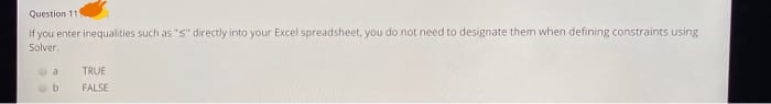 Question 11
If you enter inequalities such as "S" directly into your Excel spreadsheet, you do not need to designate them when defining constraints using
Solver.
a
TRUE
FALSE
