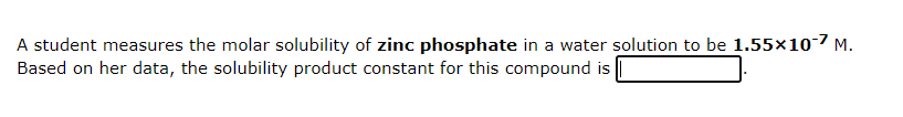 A student measures the molar solubility of zinc phosphate in a water solution to be 1.55×10-7 M.
Based on her data, the solubility product constant for this compound is