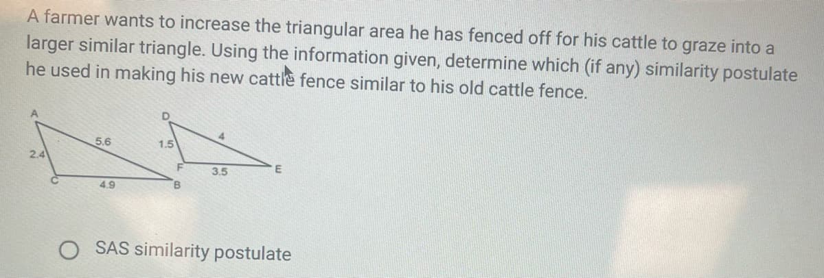 A farmer wants to increase the triangular area he has fenced off for his cattle to graze into a
larger similar triangle. Using the information given, determine which (if any) similarity postulate
he used in making his new cattle fence similar to his old cattle fence.
4.
5.6
1.5
2.4
F
3.5
4.9
B.
SAS similarity postulate
