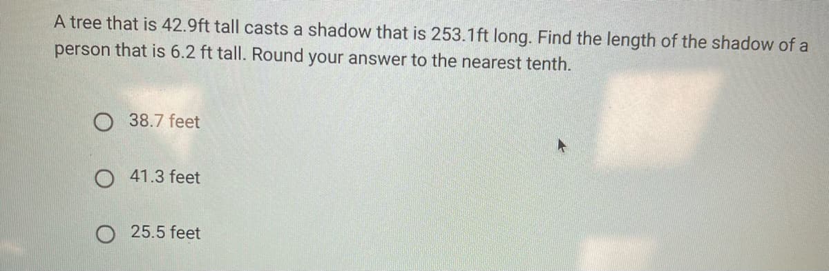 A tree that is 42.9ft tall casts a shadow that is 253.1ft long. Find the length of the shadow of a
person that is 6.2 ft tall. Round your answer to the nearest tenth.
38.7 feet
O 41.3 feet
O 25.5 feet
