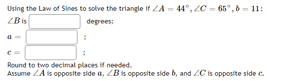 Using the Law of Sines to solve the triangle if ZA = 44°, ZC = 65°,b= 11:
ZB is
degrees;
a =
c =
Round to two decimal places if needed.
Assume ZA is opposite side a, ZB is opposite side b, and ZC is opposite side c.
