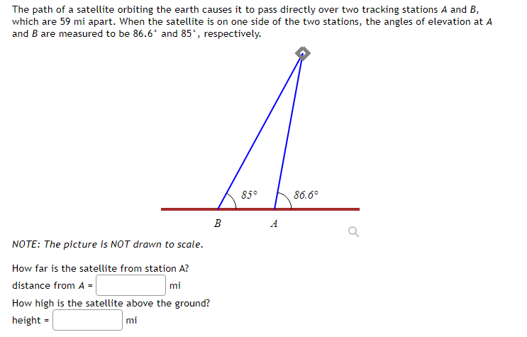 The path of a satellite orbiting the earth causes it to pass directly over two tracking stations A and B,
which are 59 mi apart. When the satellite is on one side of the two stations, the angles of elevation at A
and B are measured to be 86.6* and 85°, respectively.
85°
86.6°
В
A
NOTE: The picture is NOT drawn to scale.
How far is the satellite from station A?
mi
How high is the satellite above the ground?
distance from A =
height =
mi
