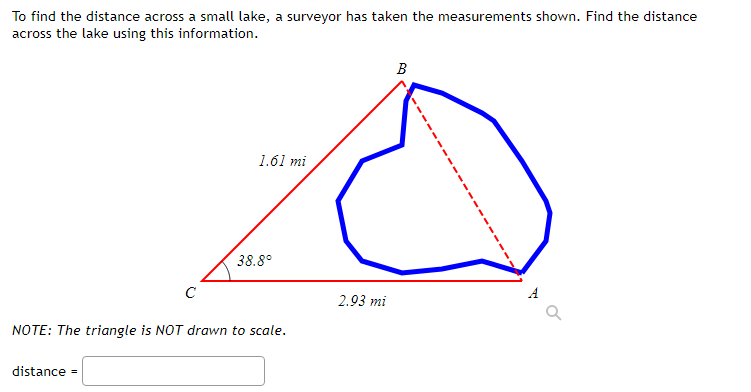 To find the distance across a small lake, a surveyor has taken the measurements shown. Find the distance
across the lake using this information.
B
1.61 mi
38.8°
C
2.93 mi
NOTE: The triangle is NOT drawn to scale.
distance =
