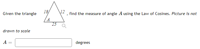 Given the triangle
18
12
find the measure of angle A using the Law of Cosines. Picture is not
drawn to scale
A =
degrees
