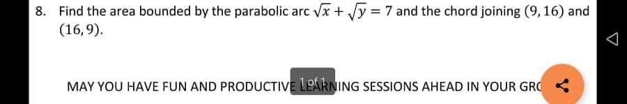 8. Find the area bounded by the parabolic arc Vx + Vy = 7 and the chord joining (9, 16) and
(16,9).
MAY YOU HAVE FUN AND PRODUCTIVE LEARNING SESSIONS AHEAD IN YOUR GRO <
