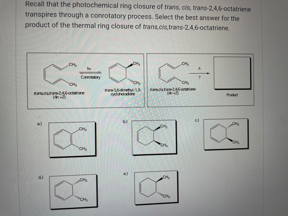 Recall that the photochemical ring closure of trans, cis, trans-2,4,6-octatriene
transpires through a conrotatory process. Select the best answer for the
product of the thermal ring closure of trans,cis,trans-2,4,6-0ctatriene.
CH3
CH3
CH3
hv
Conrotatory
CH3
CH
trans,ds trans-24,6-octatriene
(4n +2)
trans-5,6-dimethy-1,3-
cydohexadiene
trans as trans-2,4,6-octatriene
(4n +2)
Product
b.)
c.)
CH3
CH3
CH3
CH3
CH3
CH3
d.)
CH3
CH3
"CH3
"CH3
