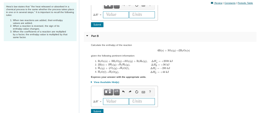 II Review | Constants | Periodic Table
Hess's law states that "the heat released or absorbed in a
chemical process is the same whether the process takes place
in one or in several steps." It is important to recall the following
rules:
AH° =
Value
Units
1. When two reactions are added, their enthalpy
values are added.
2. When a reaction is reversed, the sign of its
enthalpy value changes.
3. When the coefficients of a reaction are multiplied
by a factor, the enthalpy value
Submit
multiplied by that
• Part B
same factor.
Calculate the enthalpy of the reaction
4B(s) + 302 (g)→2B2O3 (s)
given the following pertinent information:
1. B2O3 (s) + 3H20(g)-302(g) + B2H6 (g),
2. 2B(s) + 3H2 (g)→B2 H6 (g),
3. H2 (g) + +02(g)→H20(1),
4. H20(1)→H20(g),
AH = +2035 kJ
AH = +36 kJ
AH = -285 kJ
AH = +44 kJ
Express your answer with the appropriate units.
> View Available Hint(s)
AH° =
Value
Units
Submit
