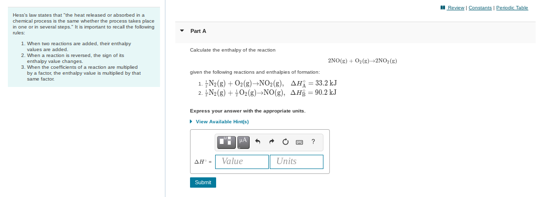 I Review | Constants | Periodic Table
Hess's law states that "the heat released or absorbed in a
chemical process is the same whether the process takes place
in one or in several steps." It is important to recall the following
rules:
Part A
1. When two reactions are added, their enthalpy
values are added.
2. When a reaction is reversed, the sign of its
enthalpy value changes.
3. When the coefficients of a reaction are multiplied
by a factor, the enthalpy value is multiplied by that
Calculate the enthalpy of the reaction
2NO(g) + O2(g)-2NO, (g)
given the following reactions and enthalpies of formation:
same factor.
1. N2(g) + O2(g)→NO2(g), AH = 33.2 kJ
2. N2 (g) + 02(g)→NO(g), AH = 90.2 kJ
Express your answer with the appropriate units.
• View Available Hint(s)
AH =
Value
Units
Submit
