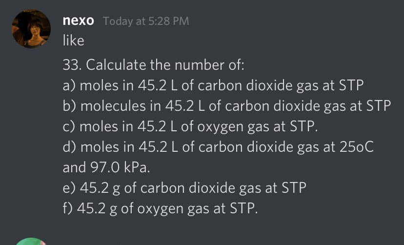 nexo Today at 5:28 PM
like
33. Calculate the number of:
a) moles in 45.2 L of carbon dioxide gas at STP
b) molecules in 45.2 L of carbon dioxide gas at STP
c) moles in 45.2 L of oxygen gas at STP.
d) moles in 45.2 L of carbon dioxide gas at 250C
and 97.0 kPa.
e) 45.2 g of carbon dioxide gas at STP
f) 45.2 g of oxygen gas at STP.
