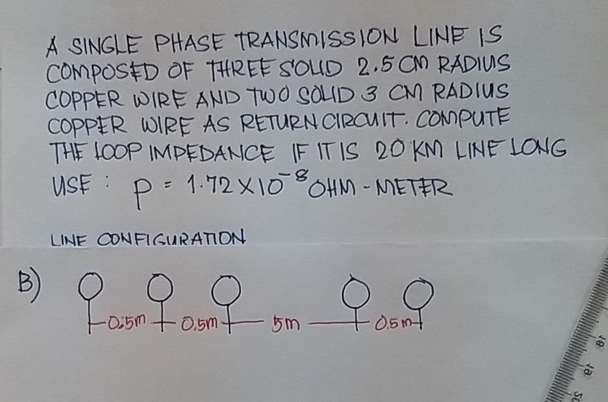 A SINGLE PHASE TRANSMISSION LINE IS
COMPOSED OF THREE SOLID 2.5 CM RADIUS
COPPER WIRE AND TWO SOLID 3 CM RADIUS
COPPER WIRE AS RETURN CIRCUIT. COMPUTE
THE LOOP IMPEDANCE IF IT IS 20 KM LINE LONG
USE: P = 1.72×10 8 OHM - METER
LINE CONFIGURATION
-0.5m
fourt
0.5m
5m
0.9
0.5m+
ja SC
18