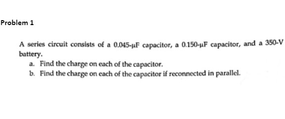 Problem 1
A series circuit consists of a 0.045-µF capacitor, a 0.150-µF capacitor, and a 350-V
battery.
a. Find the charge on each of the capacitor.
b. Find the charge on each of the capacitor if reconnected in parallel.