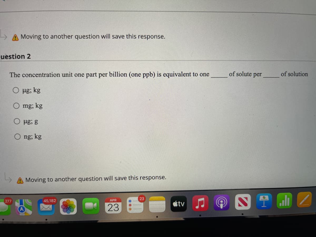 Moving to another question will save this response.
uestion 2
The concentration unit one part per billion (one ppb) is equivalent to one
of solute per
of solution
mg; kg
ug; g
ng; kg
A Moving to another question will save this response.
ali
23
277
45,182
APR
tv
23
