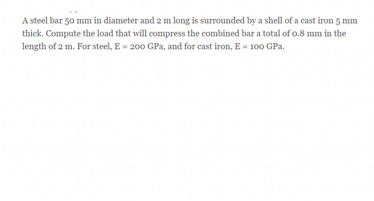 A steel bar 50 mm in diameter and 2 m long is surrounded by a shell of a cast iron 5 mm
thick. Compute the load that will compress the combined bar a total of 0.8 mm in the
length of 2 m. For steel, E = 200 GPa, and for cast iron, E = 100 GPa.