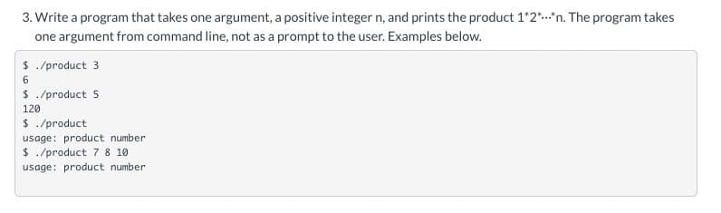 3. Write a program that takes one argument, a positive integer n, and prints the product 1*2*.*n. The program takes
one argument from command line, not as a prompt to the user. Examples below.
$ ./product 3
6
$ ./product 5
120
$ ./product
usage: product number
$ ./product 7 8 10
usage: product number
