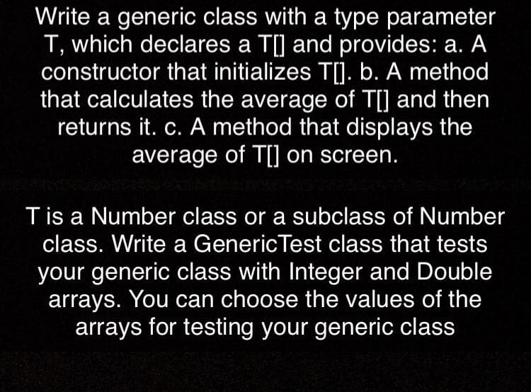 Write a generic class with a type parameter
T, which declares a T[] and provides: a. A
constructor that initializes T[). b. A method
that calculates the average of T[] and then
returns it. c. A method that displays the
average of T[] on screen.
Tis a Number class or a subclass of Number
class. Write a GenericTest class that tests
your generic class with Integer and Double
arrays. You can choose the values of the
arrays for testing your generic class
