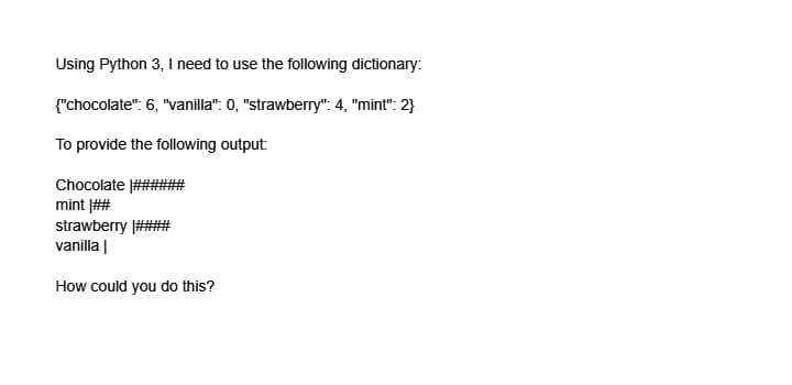 Using Python 3, I need to use the following dictionary:
{"chocolate": 6, "vanilla": 0, "strawberry": 4, "mint": 2}
To provide the following output:
Chocolate
mint ##
strawberry ##
vanilla |
How could you do this?
