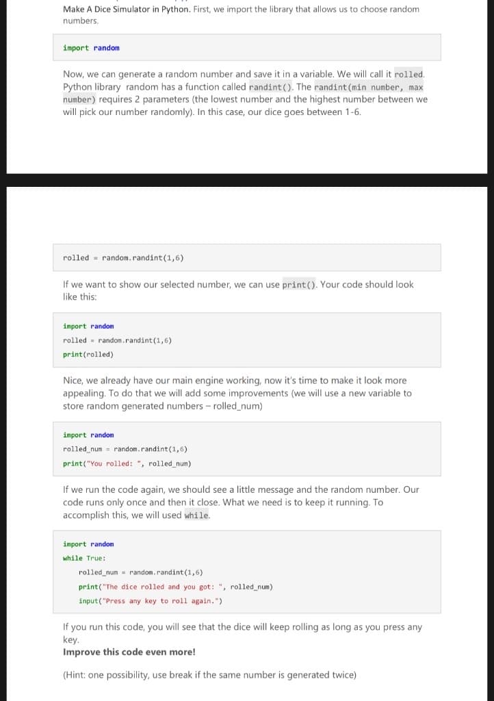 Make A Dice Simulator in Python. First, we import the library that allows us to choose random
numbers.
import random
Now, we can generate a random number and save it in a variable, We will call it rolled
Python library random has a function called randint (). The randint (min number, max
number) requires 2 parameters (the lowest number and the highest number between we
will pick our number randomly). In this case, our dice goes between 1-6.
rolled = random.randint (1,6)
If we want to show our selected number, we can use print (). Your code should look
like this:
import random
rolled - random.randint(1,6)
print(rolled)
Nice, we already have our main engine working, now it's time to make it look more
appealing. To do that we will add some improvements (we will use a new variable to
store random generated numbers - rolled_num)
import random
rolled num - random.randint(1,6)
print("You rolled: ", rolled num)
If we run the code again, we should see a little message and the random number. Our
code runs only once and then it close. What we need is to keep it running. To
accomplish this, we will used while.
import random
while True:
rolled_num = random.randint(1,6)
print("The dice rolled and you got: ", rolled_num)
input("Press any key to roll again.")
If you run this code, you will see that the dice will keep rolling as long as you press any
key.
Improve this code even more!
(Hint: one possibility, use break if the same number is generated twice)
