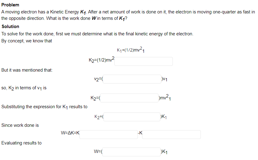 Problem
A moving electron has a Kinetic Energy Kq. After a net amount of work is done on it, the electron is moving one-quarter as fast in
the opposite direction. What is the work done Win terms of Kq?
Solution
To solve for the work done, first we must determine what is the final kinetic energy of the electron.
By concept, we know that
K1=(1/2)mv21
K2=(1/2)mv2
But it was mentioned that:
v2=(
so, K2 in terms of vq is
K2=(
)mv²1
Substituting the expression for K1 results to
K2=(
K1
Since work done is
W=AK=K
-K
Evaluating results to
W=(
K1
