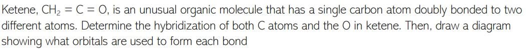 Ketene, CH2 = C = 0, is an unusual organic molecule that has a single carbon atom doubly bonded to two
different atoms. Determine the hybridization of both C atoms and the O in ketene. Then, draw a diagram
showing what orbitals are used to form each bond
