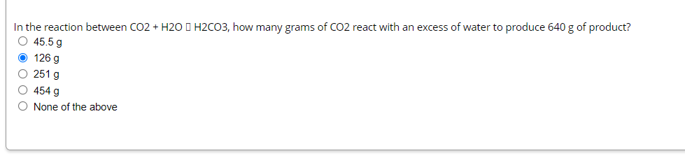 In the reaction between CO2 + H20 I H2CO3, how many grams of CO2 react with an excess of water to produce 640 g of product?
O 45.5 g
O 126 g
O 251 g
454 g
O None of the above
