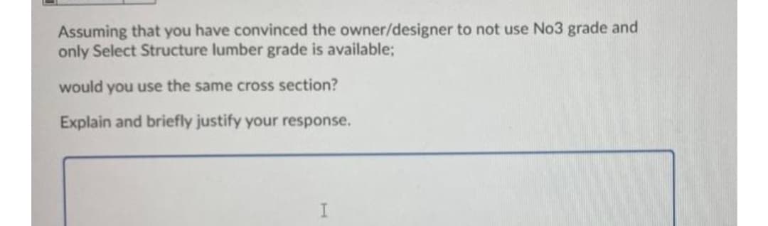 Assuming that you have convinced the owner/designer to not use No3 grade and
only Select Structure lumber grade is available;
would you use the same cross section?
Explain and briefly justify your response.
