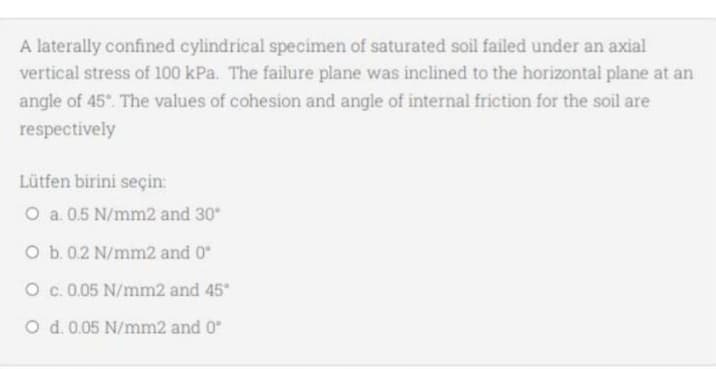 A laterally confined cylindrical specimen of saturated soil failed under an axial
vertical stress of 100 kPa. The failure plane was inclined to the horizontal plane at an
angle of 45°. The values of cohesion and angle of internal friction for the soil are
respectively
Lütfen birini seçin:
O a. 0.5 N/mm2 and 30*
O b. 0.2 N/mm2 and 0"
O c.0.05 N/mm2 and 45*
O d. 0.05 N/mm2 and 0
