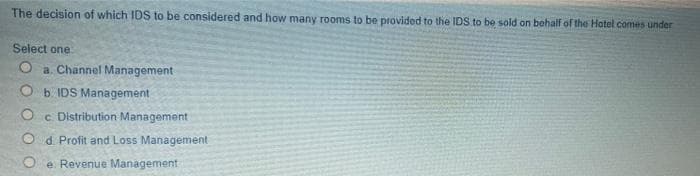 The decision of which IDS to be considered and how many rooms to be provided to the IDS to be sold on behalf of the Hotel comes under
Select one
O a. Channel Management
O b. IDS Management
O c Distribution Management
O d Profit and Loss Management
e Revenue Management

