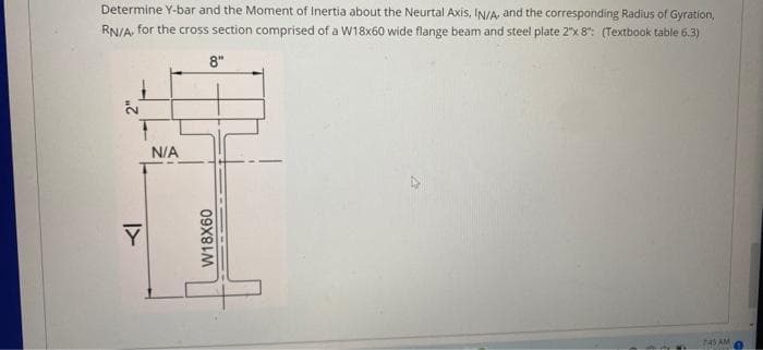 Determine Y-bar and the Moment of Inertia about the Neurtal Axis, IN/A, and the corresponding Radius of Gyration,
RN/A, for the cross section comprised of a W18x60 wide flange beam and steel plate 2"x 8": (Textbook table 6.3)
8"
N/A
745 AM
I>
W18X60
