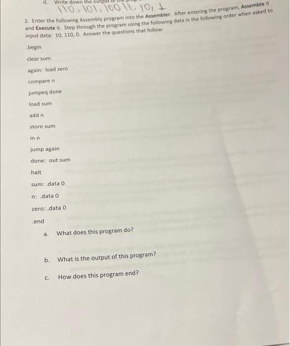 d.
Write down the output 8I
no, 1o1, 1o0 11, 10,
2 Enter the following Assembly program into the Assembler. After entering the program, Assemble it
and Ekecute it. Step through the program using the following data in the following order when asked to
input data: 10, 110, 0. Answer the questions that follow:
begin
clear sum
again: load zero
compare n
jumpeq done
load sum
add n
store sum
in n
jump again
done: out sum
halt
sum: .data 0
n: data 0
zero: .data 0
end
a.
What does this program do?
b.
What is the output of this program?
C.
How does this program end?
