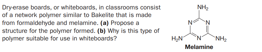 NH2
Dry-erase boards, or whiteboards, in classrooms consist
of a network polymer similar to Bakelite that is made
from formaldehyde and melamine. (a) Propose a
structure for the polymer formed. (b) Why is this type of
polymer suitable for use in whiteboards?
'N.
H2N
`NH2
Melamine
