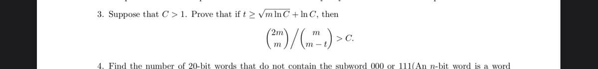 3. Suppose that C > 1. Prove that if t > Vm In C+ In C,
then
2m
> C.
m
m
4. Find the number of 20-bit words that do not contain the subword 000 or 111(An n-bit word is a word
